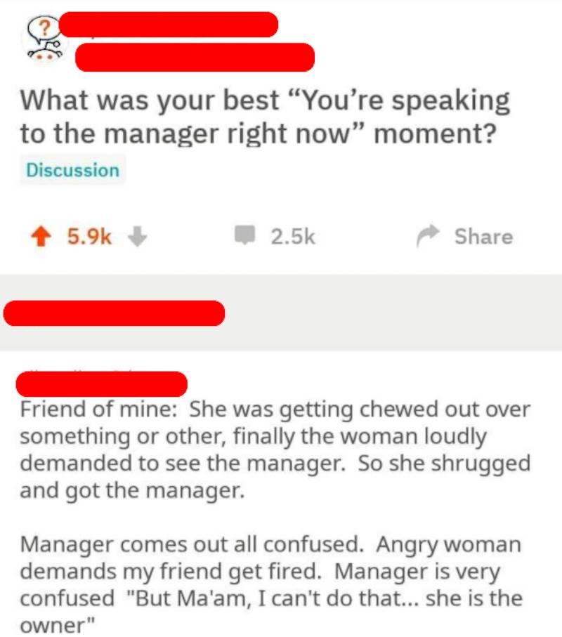 Reddit comment: Woman angrily demands to speak to the manager, so employee gets manager. Woman demands employee is fired. Manager explains employee is the owner